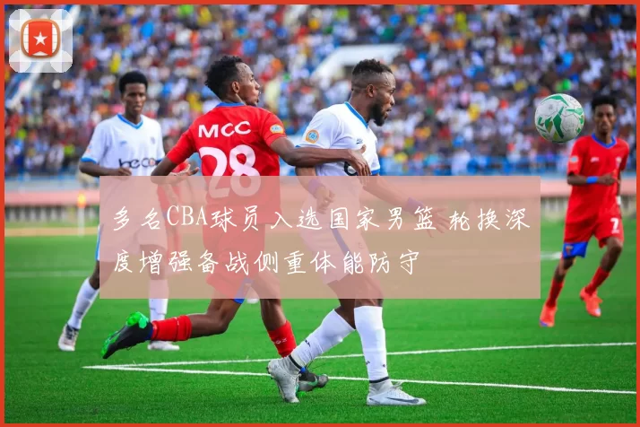 多名CBA球员入选国家男篮 轮换深度增强备战侧重体能防守