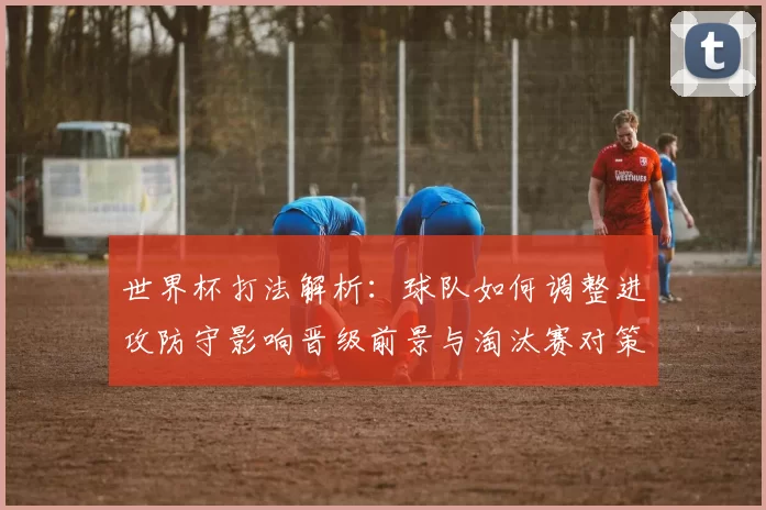 世界杯打法解析：球队如何调整进攻防守影响晋级前景与淘汰赛对策