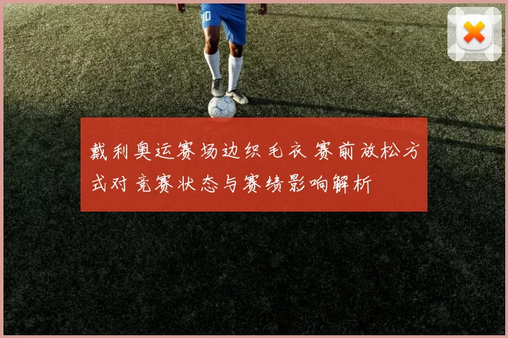 戴利奥运赛场边织毛衣 赛前放松方式对竞赛状态与赛绩影响解析