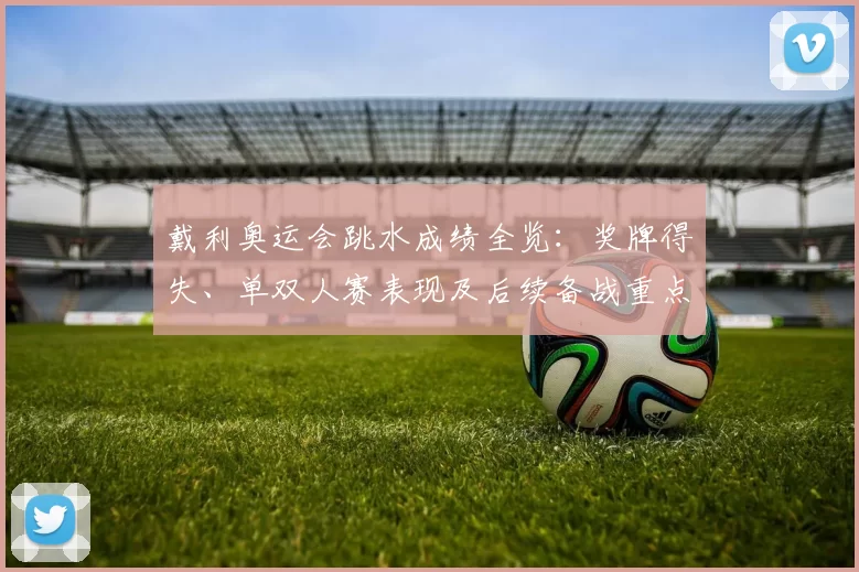 戴利奥运会跳水成绩全览：奖牌得失、单双人赛表现及后续备战重点