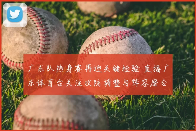 广东队热身赛再迎关键检验 直播广东体育台关注攻防调整与阵容磨合