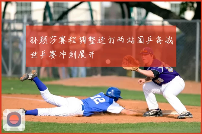 孙颖莎赛程调整连打两站国乒备战世乒赛冲刺展开