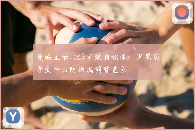 曼城主场1比2不敌利物浦，卫冕前景受冲击防线成调整重点