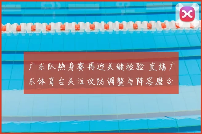 广东队热身赛再迎关键检验 直播广东体育台关注攻防调整与阵容磨合