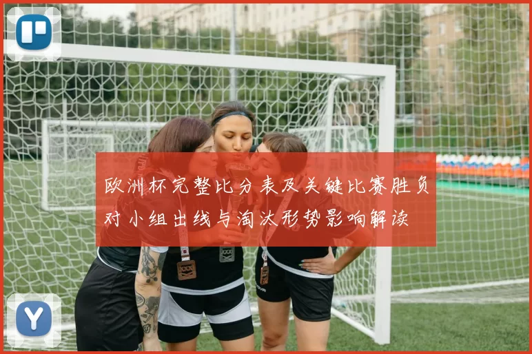 欧洲杯完整比分表及关键比赛胜负对小组出线与淘汰形势影响解读