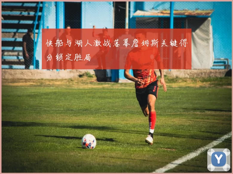 快船与湖人激战落幕詹姆斯关键得分锁定胜局