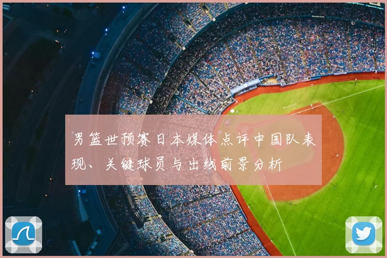 男篮世预赛日本媒体点评中国队表现、关键球员与出线前景分析