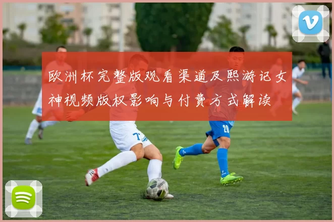 欧洲杯完整版观看渠道及熙游记女神视频版权影响与付费方式解读