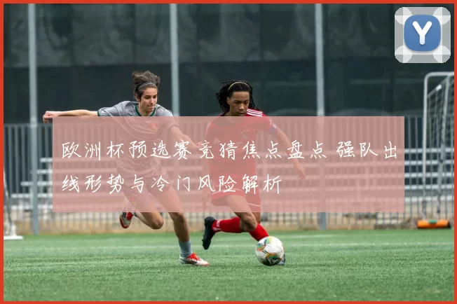 欧洲杯预选赛竞猜焦点盘点 强队出线形势与冷门风险解析