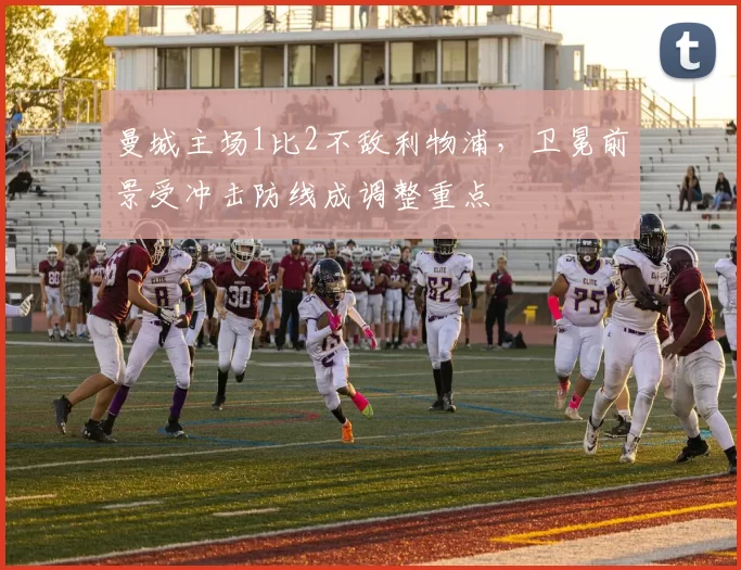 曼城主场1比2不敌利物浦，卫冕前景受冲击防线成调整重点