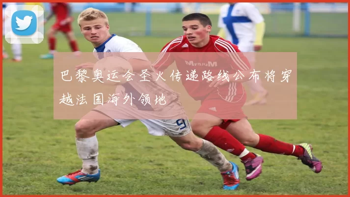 巴黎奥运会圣火传递路线公布将穿越法国海外领地