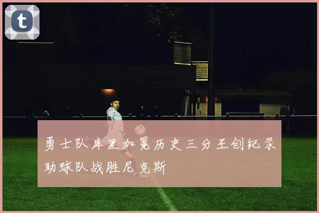 勇士队库里加冕历史三分王创纪录助球队战胜尼克斯