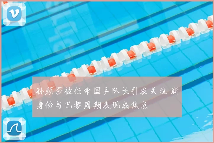 孙颖莎被任命国乒队长引发关注 新身份与巴黎周期表现成焦点