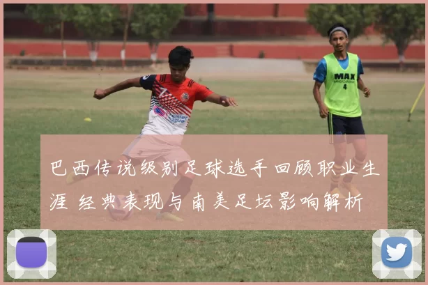 巴西传说级别足球选手回顾职业生涯 经典表现与南美足坛影响解析