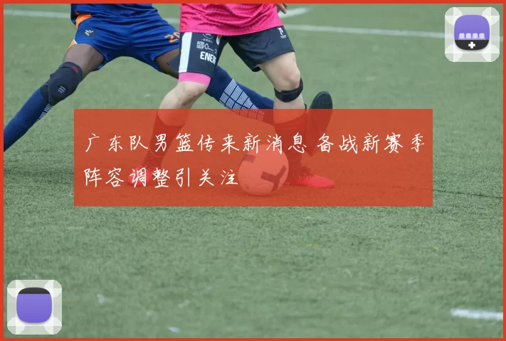 广东队男篮传来新消息 备战新赛季阵容调整引关注