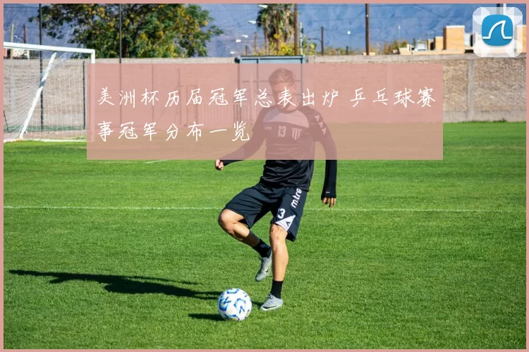 美洲杯历届冠军总表出炉 乒乓球赛事冠军分布一览