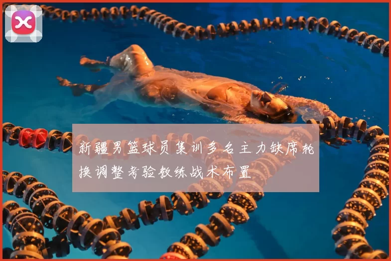 新疆男篮球员集训多名主力缺席轮换调整考验教练战术布置