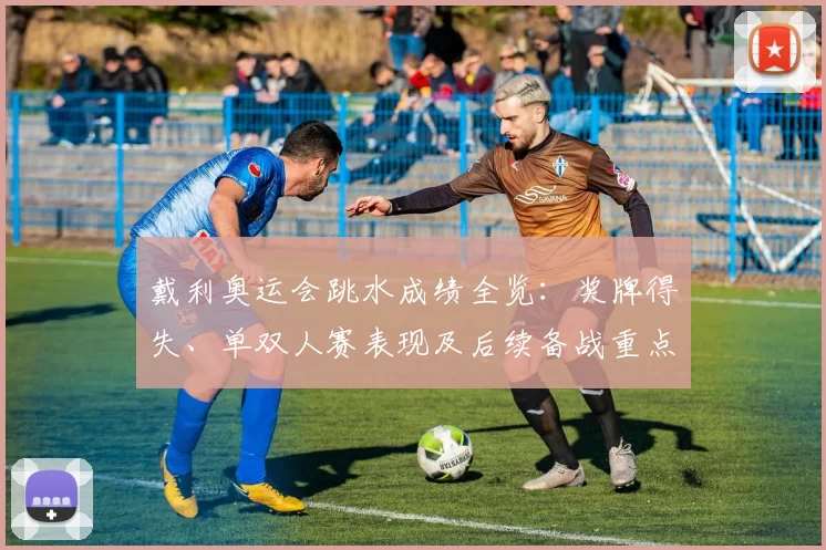 戴利奥运会跳水成绩全览：奖牌得失、单双人赛表现及后续备战重点