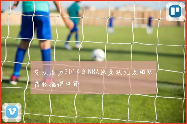艾顿成为2018年NBA选秀状元太阳队首轮摘得中锋