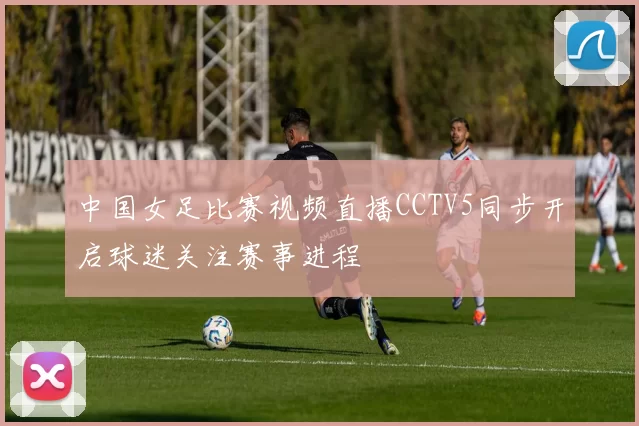 中国女足比赛视频直播CCTV5同步开启球迷关注赛事进程