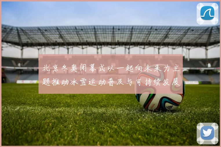 北京冬奥闭幕式以一起向未来为主题推动冰雪运动普及与可持续发展