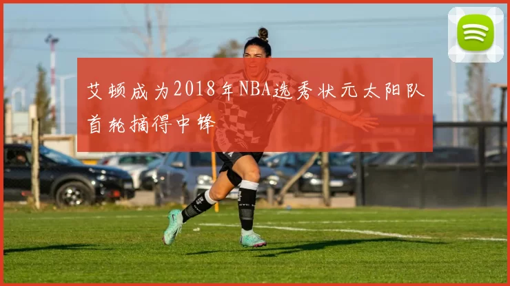 艾顿成为2018年NBA选秀状元太阳队首轮摘得中锋