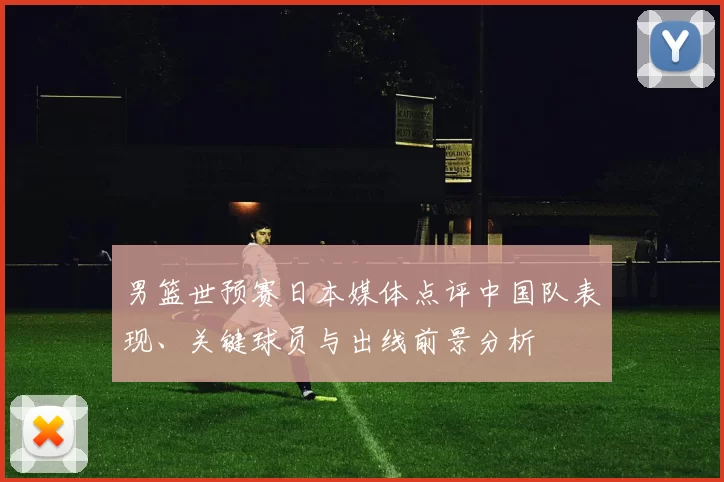 男篮世预赛日本媒体点评中国队表现、关键球员与出线前景分析