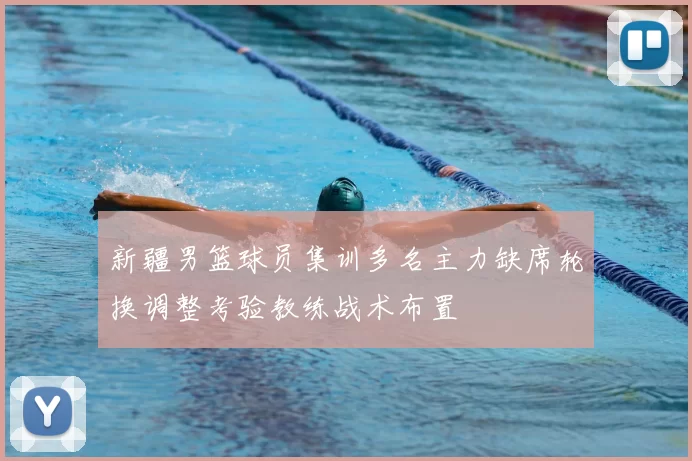 新疆男篮球员集训多名主力缺席轮换调整考验教练战术布置