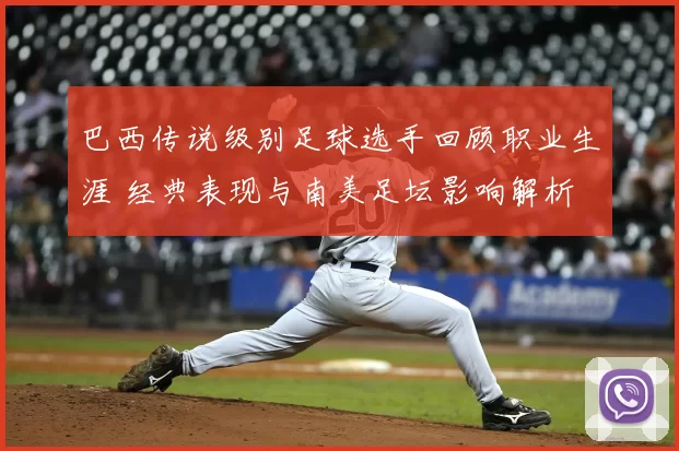 巴西传说级别足球选手回顾职业生涯 经典表现与南美足坛影响解析