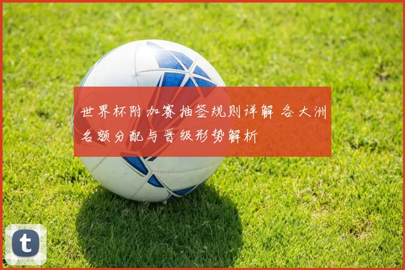 世界杯附加赛抽签规则详解 各大洲名额分配与晋级形势解析