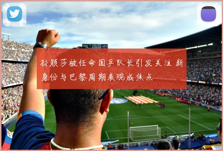 孙颖莎被任命国乒队长引发关注 新身份与巴黎周期表现成焦点