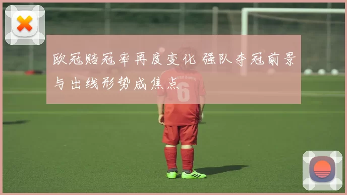 欧冠赔冠率再度变化 强队夺冠前景与出线形势成焦点