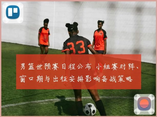 男篮世预赛日程公布 小组赛对阵、窗口期与出征安排影响备战策略