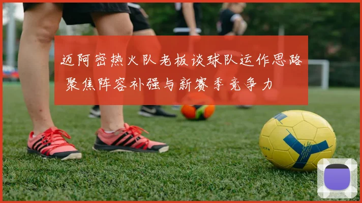 迈阿密热火队老板谈球队运作思路 聚焦阵容补强与新赛季竞争力