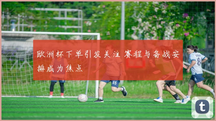 欧洲杯下单引发关注 赛程与备战安排成为焦点