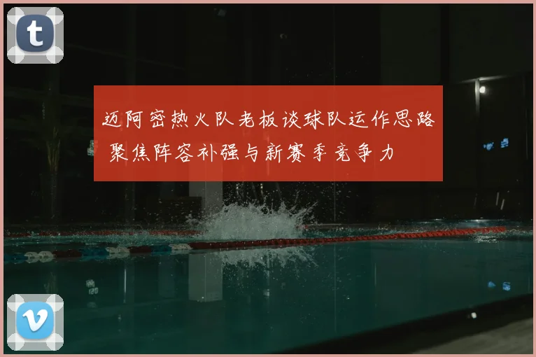 迈阿密热火队老板谈球队运作思路 聚焦阵容补强与新赛季竞争力
