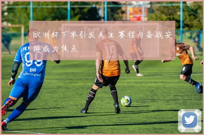 欧洲杯下单引发关注 赛程与备战安排成为焦点
