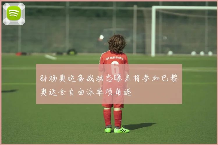 孙杨奥运备战动态曝光将参加巴黎奥运会自由泳单项角逐