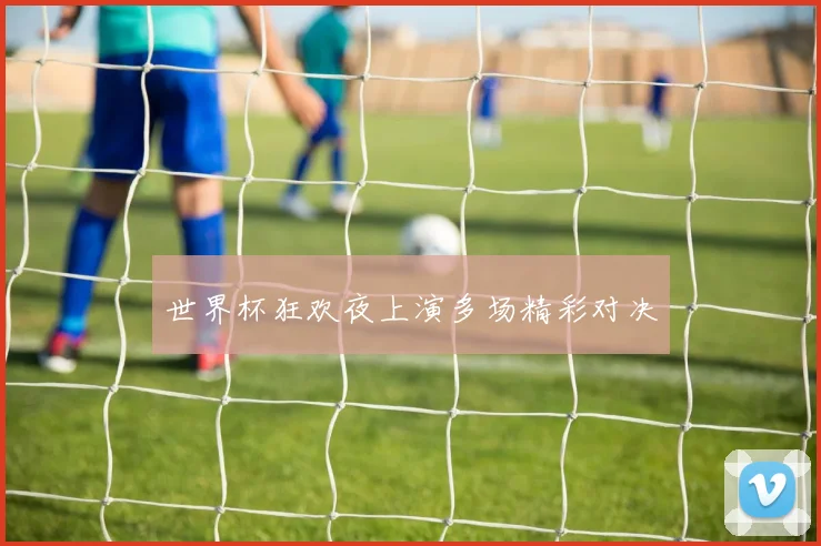 世界杯狂欢夜上演多场精彩对决