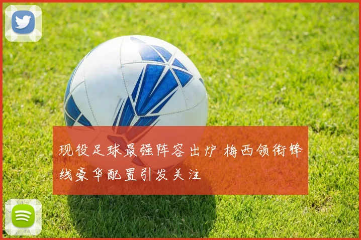 现役足球最强阵容出炉 梅西领衔锋线豪华配置引发关注