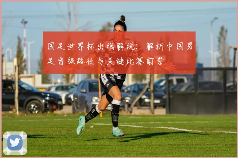 国足世界杯出线解说：解析中国男足晋级路径与关键比赛前景